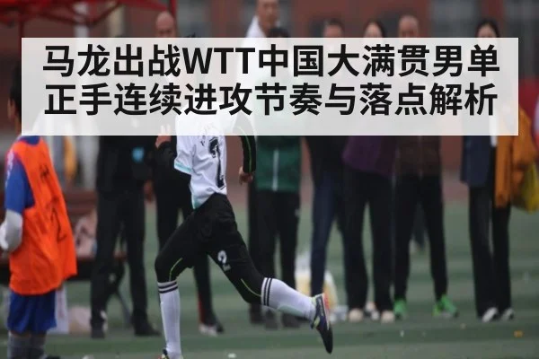 马龙出战WTT中国大满贯男单正手连续进攻节奏与落点解析（kaiyun）
